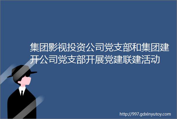 集团影视投资公司党支部和集团建开公司党支部开展党建联建活动